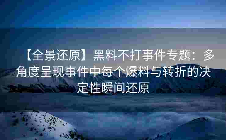 【全景还原】黑料不打事件专题：多角度呈现事件中每个爆料与转折的决定性瞬间还原