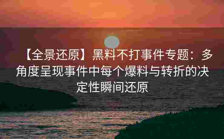 【全景还原】黑料不打事件专题：多角度呈现事件中每个爆料与转折的决定性瞬间还原