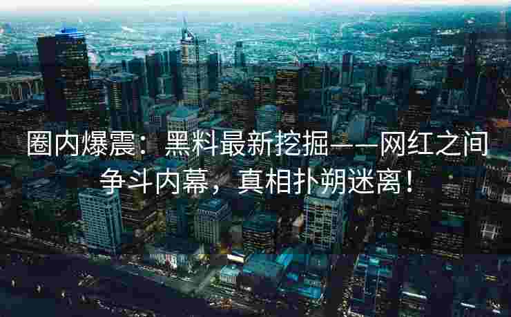 圈内爆震：黑料最新挖掘——网红之间争斗内幕，真相扑朔迷离！