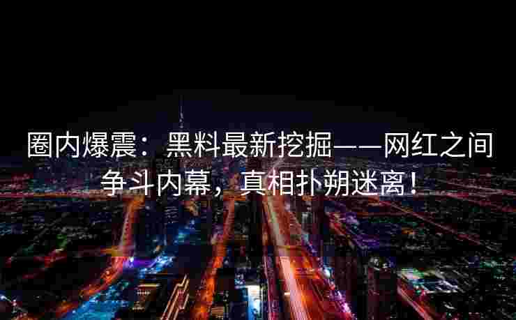 圈内爆震：黑料最新挖掘——网红之间争斗内幕，真相扑朔迷离！