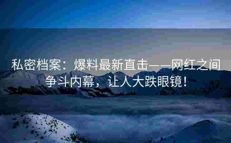私密档案：爆料最新直击——网红之间争斗内幕，让人大跌眼镜！