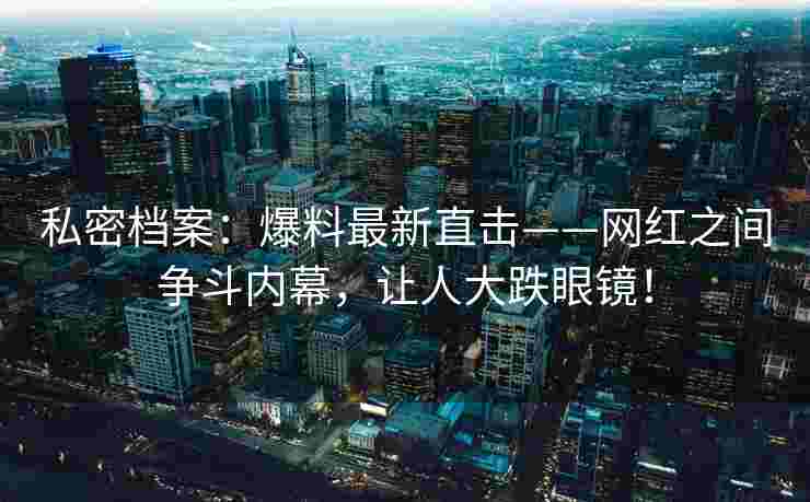 私密档案：爆料最新直击——网红之间争斗内幕，让人大跌眼镜！
