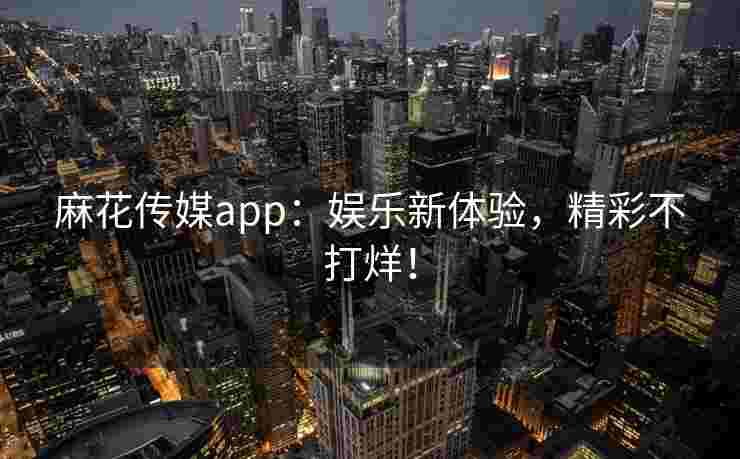 麻花传媒app：娱乐新体验，精彩不打烊！