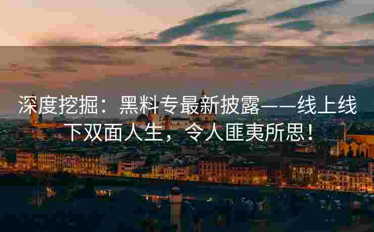 深度挖掘：黑料专最新披露——线上线下双面人生，令人匪夷所思！