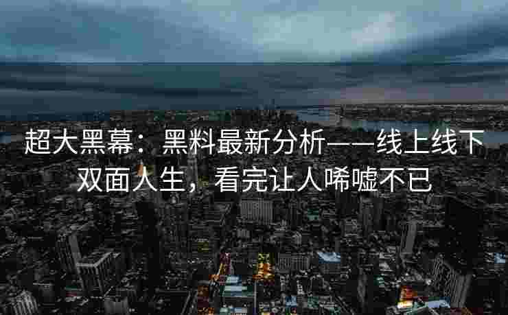 超大黑幕：黑料最新分析——线上线下双面人生，看完让人唏嘘不已