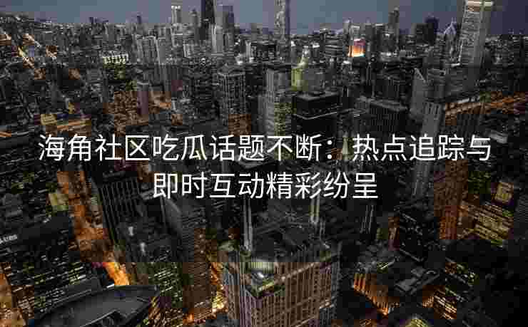海角社区吃瓜话题不断：热点追踪与即时互动精彩纷呈