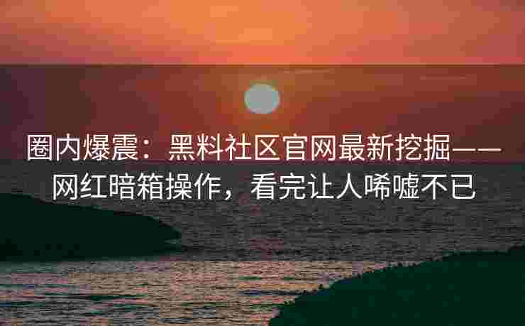 圈内爆震：黑料社区官网最新挖掘——网红暗箱操作，看完让人唏嘘不已