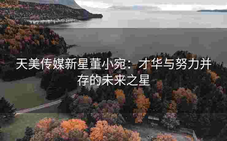 天美传媒新星董小宛：才华与努力并存的未来之星
