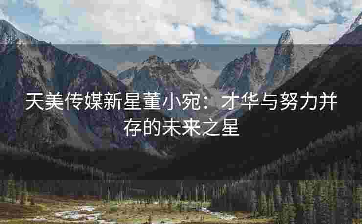 天美传媒新星董小宛：才华与努力并存的未来之星