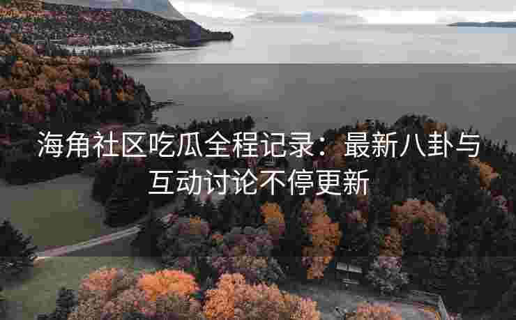 海角社区吃瓜全程记录：最新八卦与互动讨论不停更新