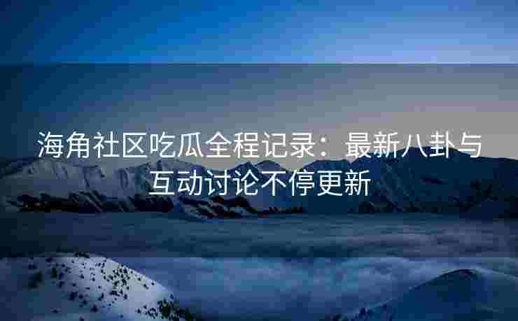 海角社区吃瓜全程记录：最新八卦与互动讨论不停更新