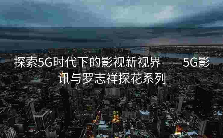 探索5G时代下的影视新视界——5G影讯与罗志祥探花系列