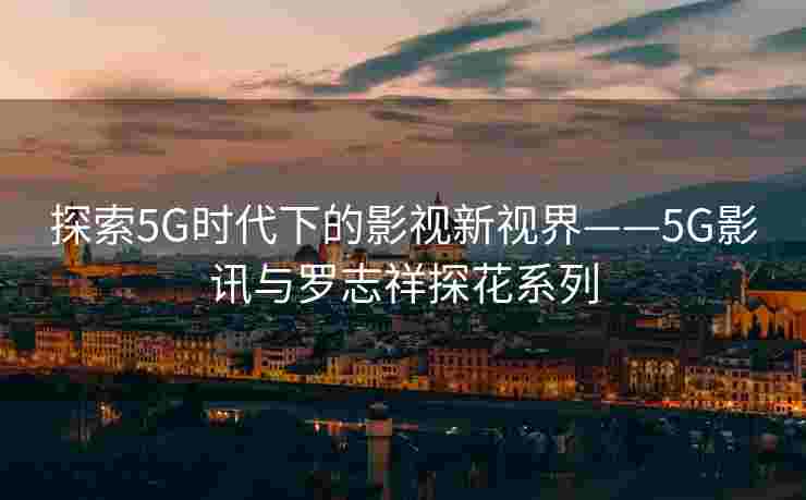 探索5G时代下的影视新视界——5G影讯与罗志祥探花系列