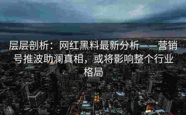 层层剖析：网红黑料最新分析——营销号推波助澜真相，或将影响整个行业格局