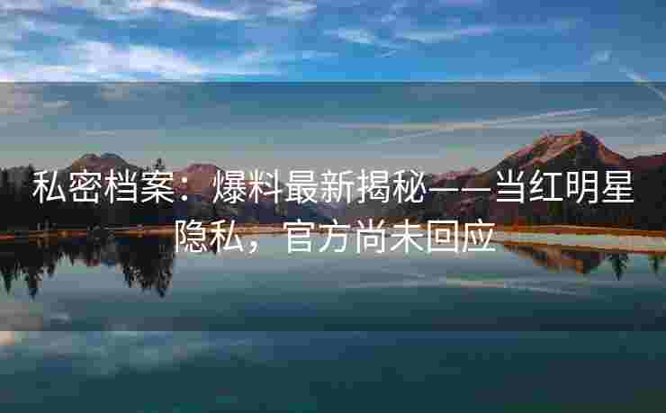 私密档案：爆料最新揭秘——当红明星隐私，官方尚未回应