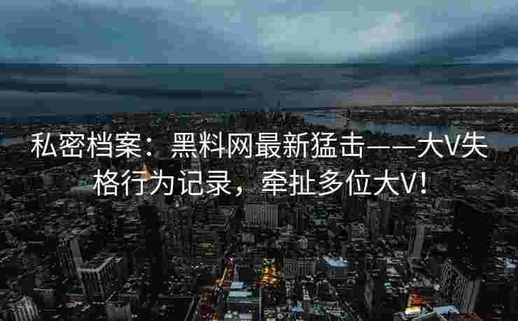 私密档案：黑料网最新猛击——大V失格行为记录，牵扯多位大V！