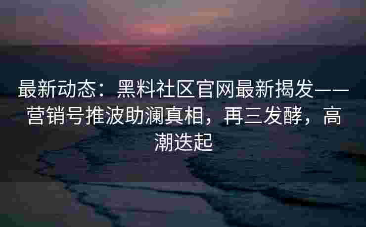 最新动态：黑料社区官网最新揭发——营销号推波助澜真相，再三发酵，高潮迭起