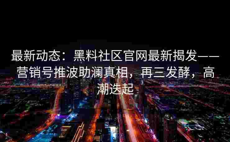 最新动态：黑料社区官网最新揭发——营销号推波助澜真相，再三发酵，高潮迭起