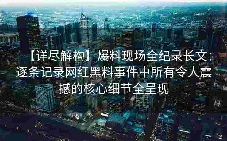 【详尽解构】爆料现场全纪录长文：逐条记录网红黑料事件中所有令人震撼的核心细节全呈现