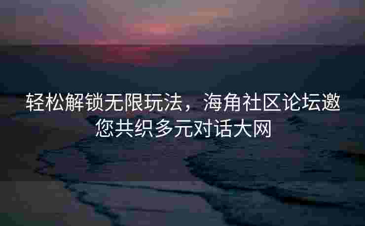 轻松解锁无限玩法，海角社区论坛邀您共织多元对话大网