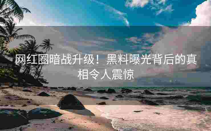网红圈暗战升级！黑料曝光背后的真相令人震惊