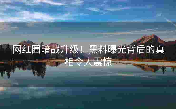 网红圈暗战升级！黑料曝光背后的真相令人震惊