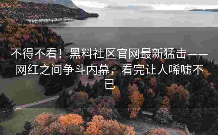 不得不看！黑料社区官网最新猛击——网红之间争斗内幕，看完让人唏嘘不已