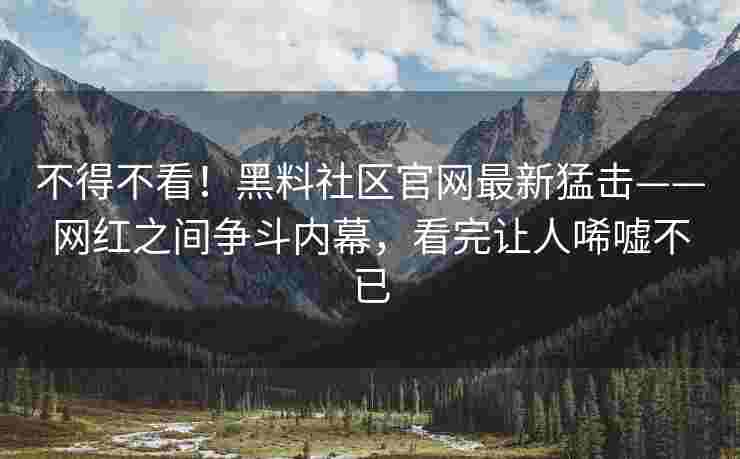 不得不看！黑料社区官网最新猛击——网红之间争斗内幕，看完让人唏嘘不已
