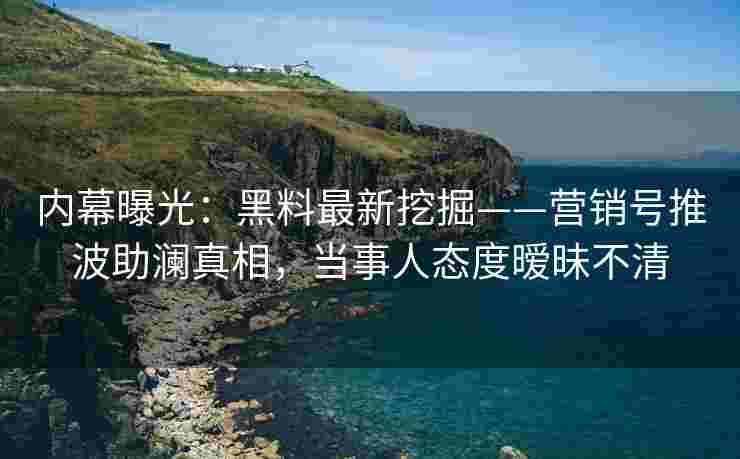 内幕曝光：黑料最新挖掘——营销号推波助澜真相，当事人态度暧昧不清